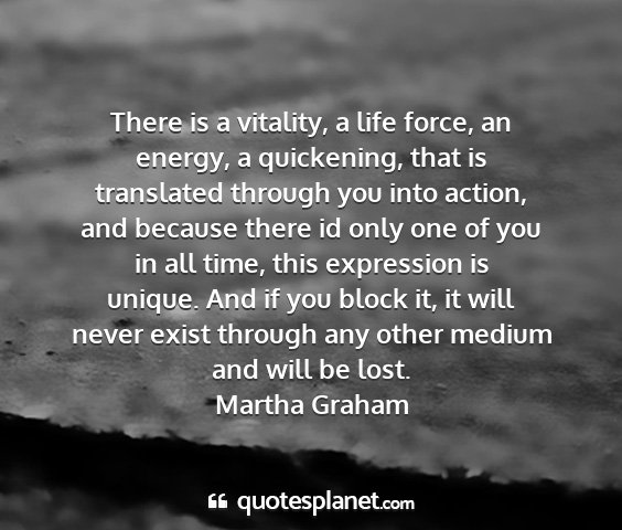 Martha graham - there is a vitality, a life force, an energy, a...
