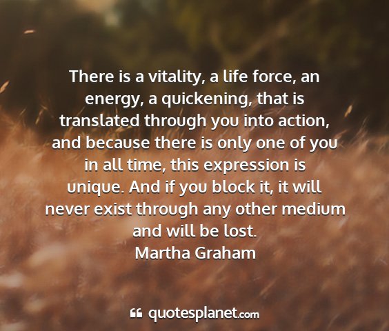 Martha graham - there is a vitality, a life force, an energy, a...