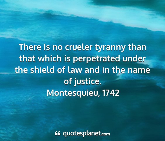 Montesquieu, 1742 - there is no crueler tyranny than that which is...