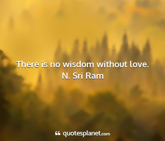 N. sri ram - there is no wisdom without love....