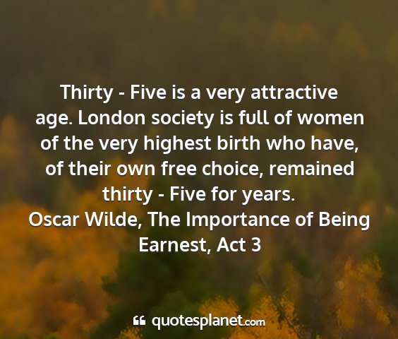 Oscar wilde, the importance of being earnest, act 3 - thirty - five is a very attractive age. london...
