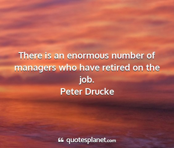 Peter drucke - there is an enormous number of managers who have...