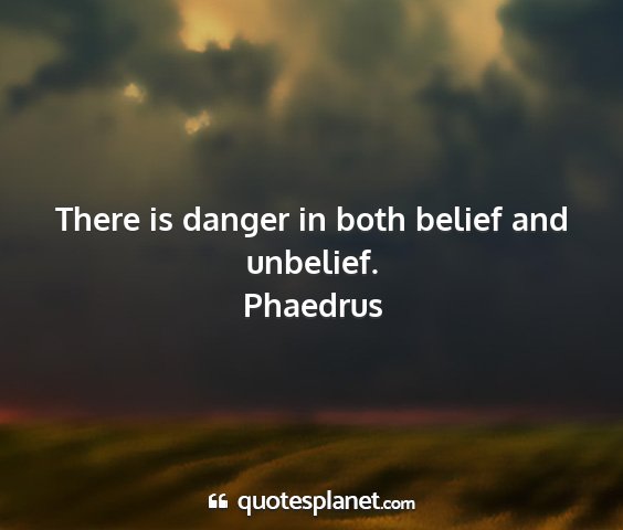 Phaedrus - there is danger in both belief and unbelief....