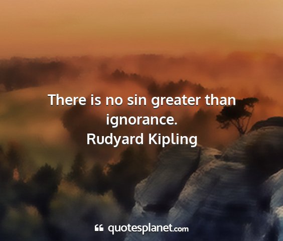 Rudyard kipling - there is no sin greater than ignorance....