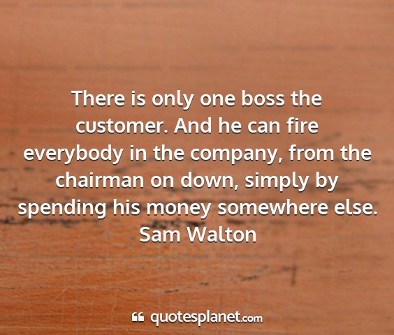 Sam walton - there is only one boss the customer. and he can...