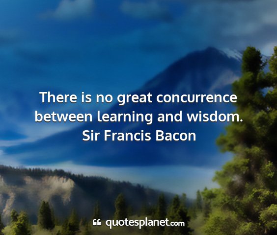 Sir francis bacon - there is no great concurrence between learning...