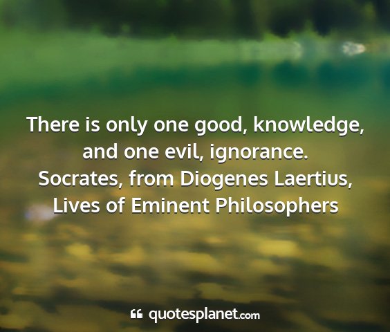 Socrates, from diogenes laertius, lives of eminent philosophers - there is only one good, knowledge, and one evil,...