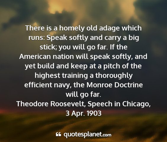 Theodore roosevelt, speech in chicago, 3 apr. 1903 - there is a homely old adage which runs: speak...