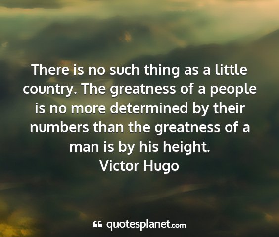 Victor hugo - there is no such thing as a little country. the...