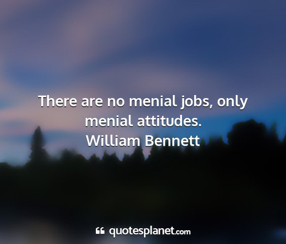 William bennett - there are no menial jobs, only menial attitudes....