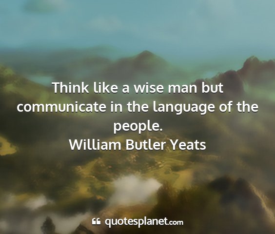 William butler yeats - think like a wise man but communicate in the...