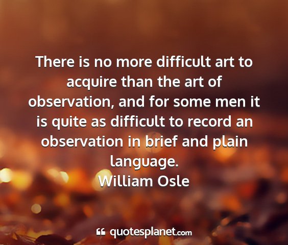 William osle - there is no more difficult art to acquire than...
