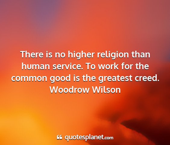 Woodrow wilson - there is no higher religion than human service....