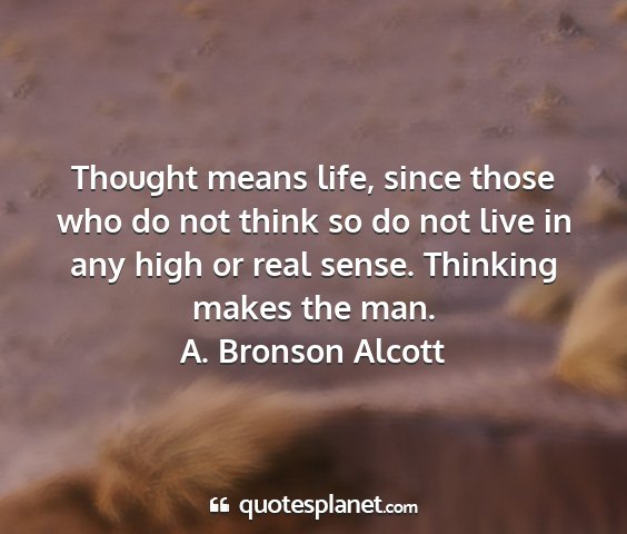 A. bronson alcott - thought means life, since those who do not think...