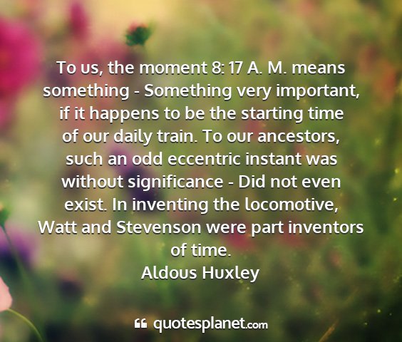 Aldous huxley - to us, the moment 8: 17 a. m. means something -...