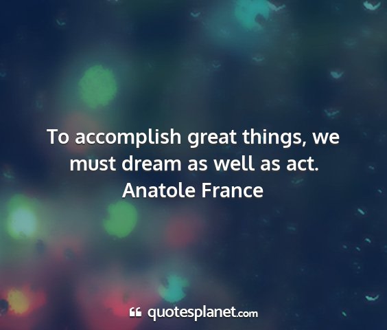 Anatole france - to accomplish great things, we must dream as well...