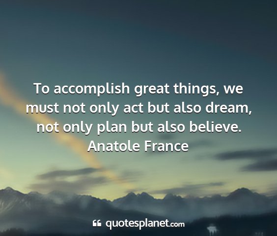 Anatole france - to accomplish great things, we must not only act...