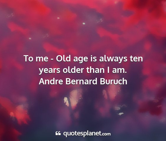 Andre bernard buruch - to me - old age is always ten years older than i...
