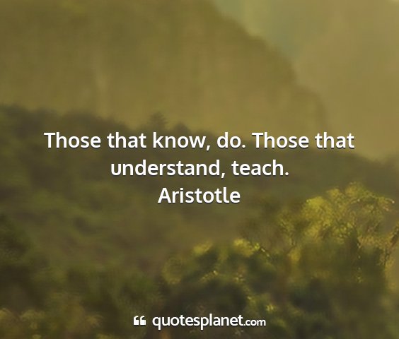 Aristotle - those that know, do. those that understand, teach....