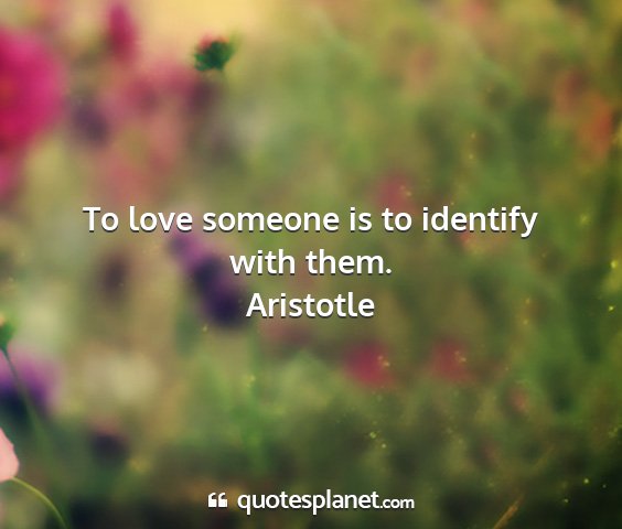 Aristotle - to love someone is to identify with them....