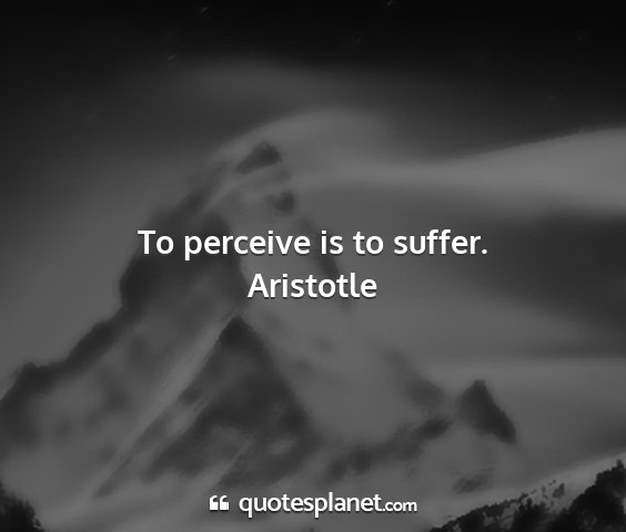 Aristotle - to perceive is to suffer....