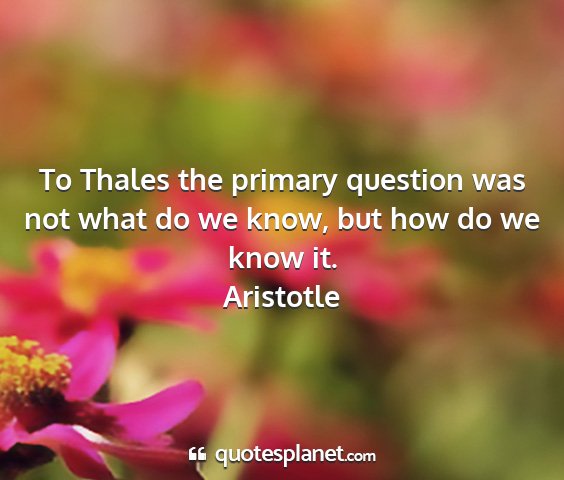 Aristotle - to thales the primary question was not what do we...