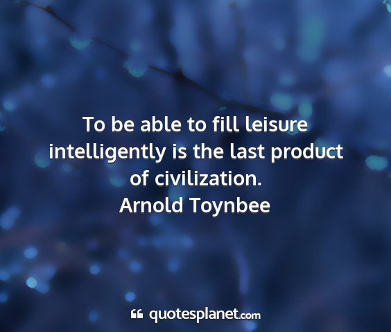 Arnold toynbee - to be able to fill leisure intelligently is the...