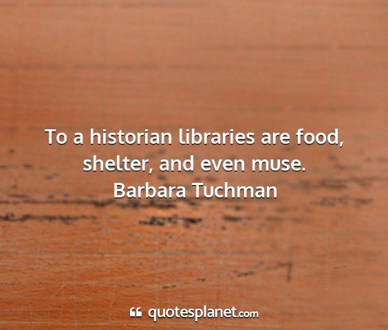 Barbara tuchman - to a historian libraries are food, shelter, and...