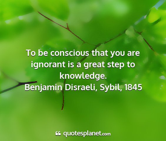 Benjamin disraeli, sybil, 1845 - to be conscious that you are ignorant is a great...