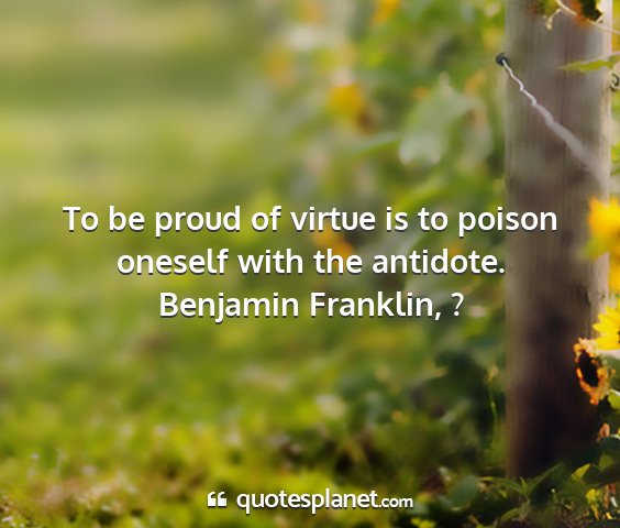 Benjamin franklin, ? - to be proud of virtue is to poison oneself with...