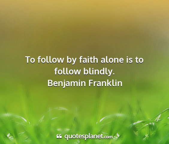 Benjamin franklin - to follow by faith alone is to follow blindly....