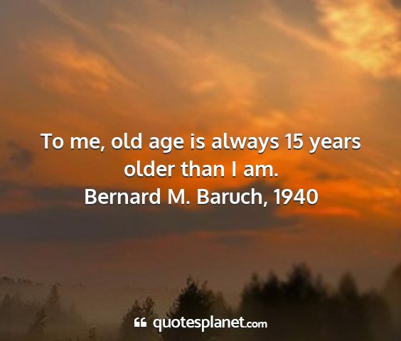 Bernard m. baruch, 1940 - to me, old age is always 15 years older than i am....