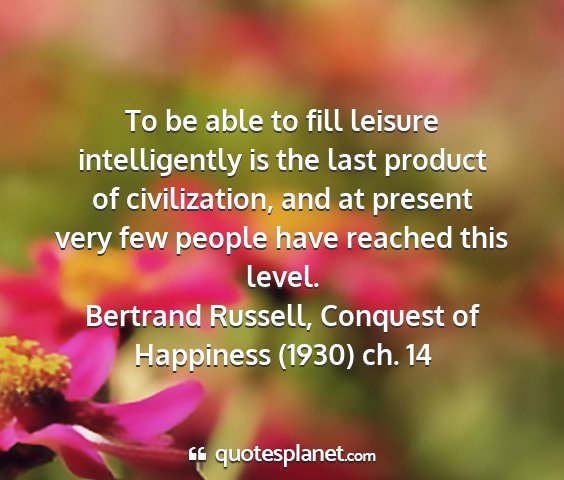 Bertrand russell, conquest of happiness (1930) ch. 14 - to be able to fill leisure intelligently is the...