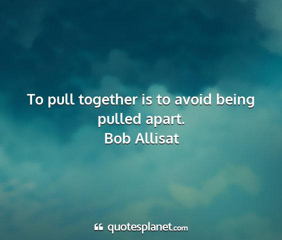 Bob allisat - to pull together is to avoid being pulled apart....