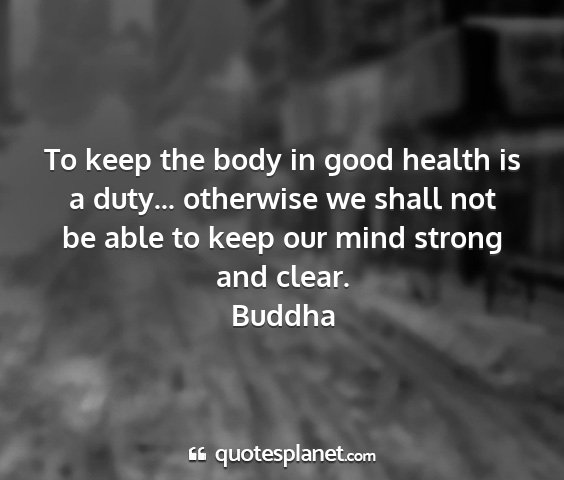 Buddha - to keep the body in good health is a duty......