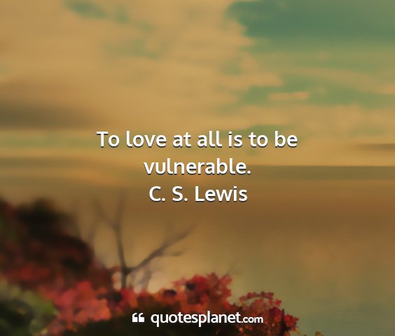 C. s. lewis - to love at all is to be vulnerable....