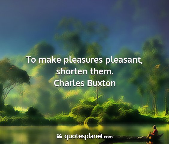 Charles buxton - to make pleasures pleasant, shorten them....