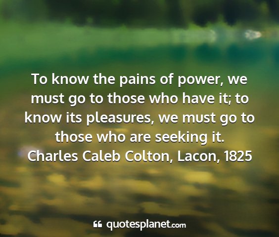 Charles caleb colton, lacon, 1825 - to know the pains of power, we must go to those...