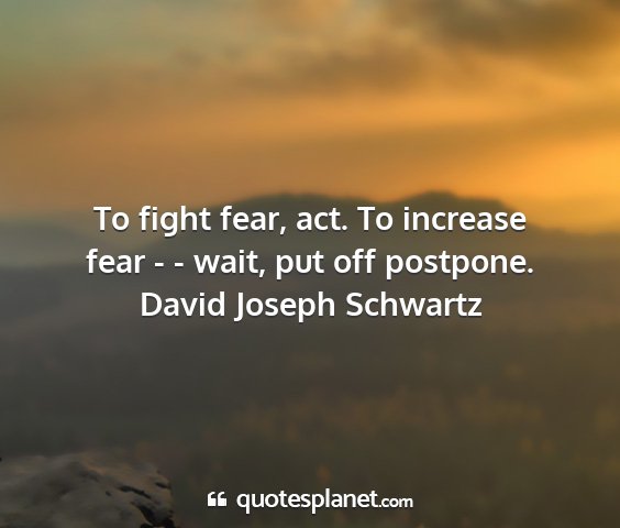 David joseph schwartz - to fight fear, act. to increase fear - - wait,...