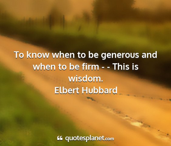 Elbert hubbard - to know when to be generous and when to be firm -...