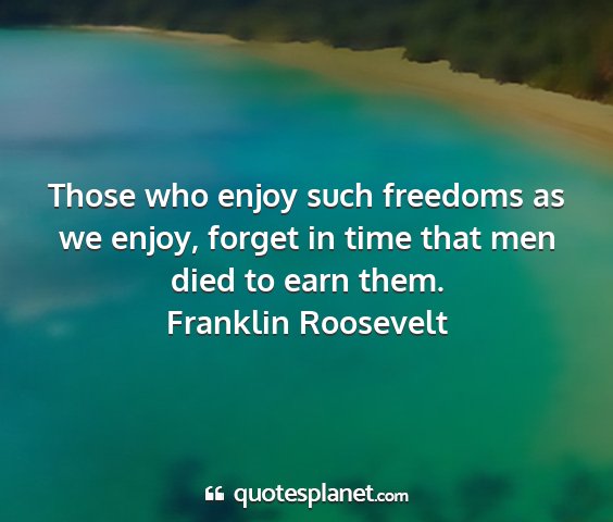 Franklin roosevelt - those who enjoy such freedoms as we enjoy, forget...