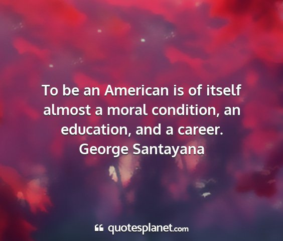 George santayana - to be an american is of itself almost a moral...