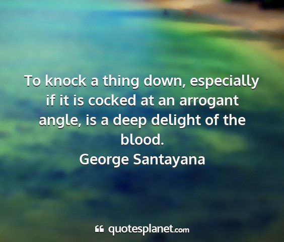 George santayana - to knock a thing down, especially if it is cocked...