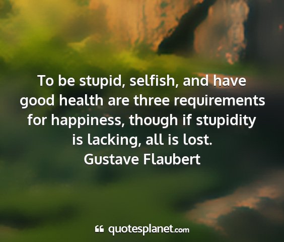 Gustave flaubert - to be stupid, selfish, and have good health are...