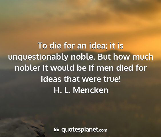 H. l. mencken - to die for an idea; it is unquestionably noble....