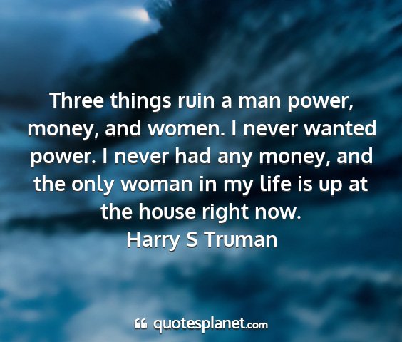 Harry s truman - three things ruin a man power, money, and women....
