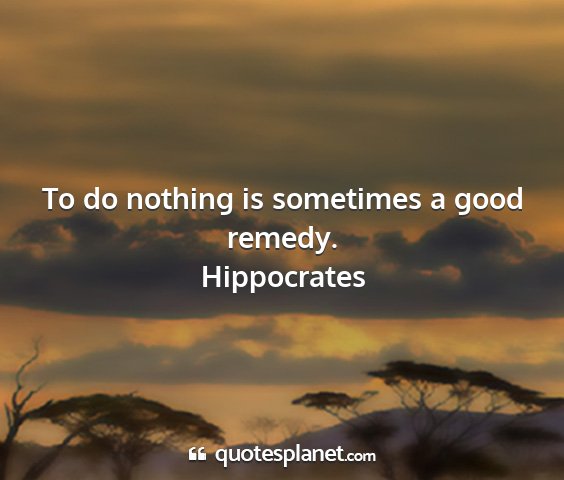 Hippocrates - to do nothing is sometimes a good remedy....