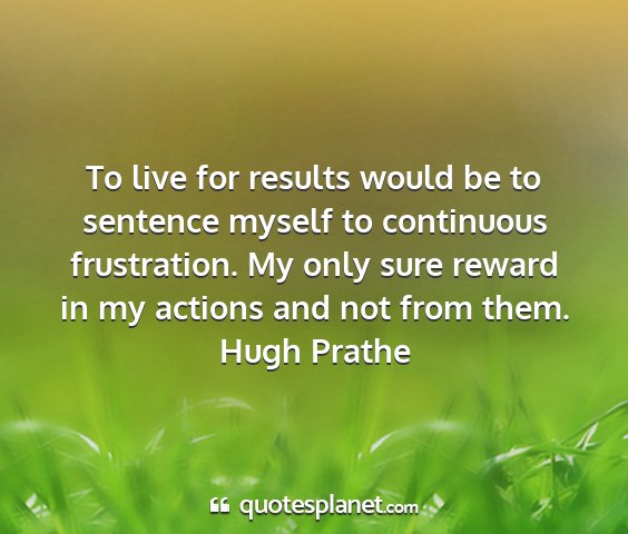 Hugh prathe - to live for results would be to sentence myself...