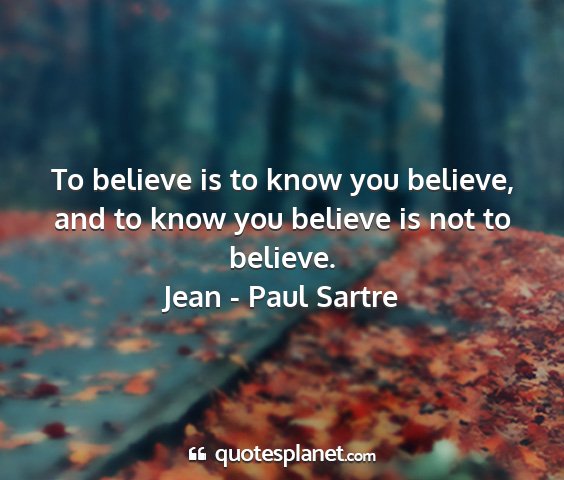 Jean - paul sartre - to believe is to know you believe, and to know...