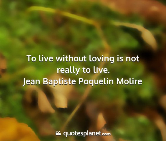 Jean baptiste poquelin molire - to live without loving is not really to live....